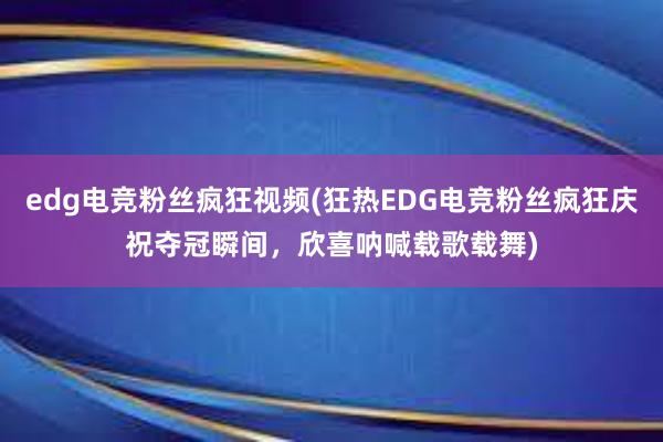 edg电竞粉丝疯狂视频(狂热EDG电竞粉丝疯狂庆祝夺冠瞬间，欣喜呐喊载歌载舞)