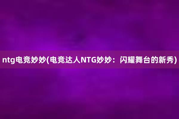 ntg电竞妙妙(电竞达人NTG妙妙：闪耀舞台的新秀)