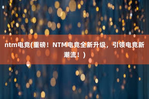 ntm电竞(重磅！NTM电竞全新升级，引领电竞新潮流！)