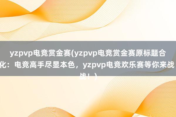 yzpvp电竞赏金赛(yzpvp电竞赏金赛原标题合规化：电竞高手尽显本色，yzpvp电竞欢乐赛等你来战！)