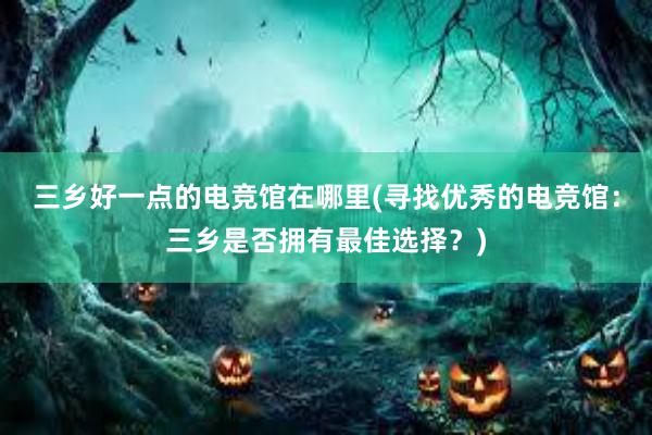 三乡好一点的电竞馆在哪里(寻找优秀的电竞馆：三乡是否拥有最佳选择？)