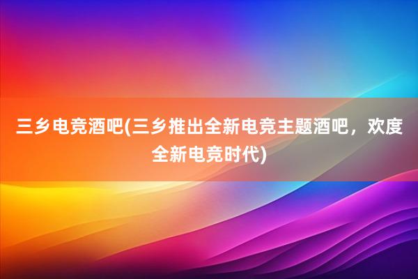 三乡电竞酒吧(三乡推出全新电竞主题酒吧，欢度全新电竞时代)