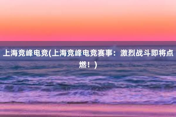 上海竞峰电竞(上海竞峰电竞赛事：激烈战斗即将点燃！)