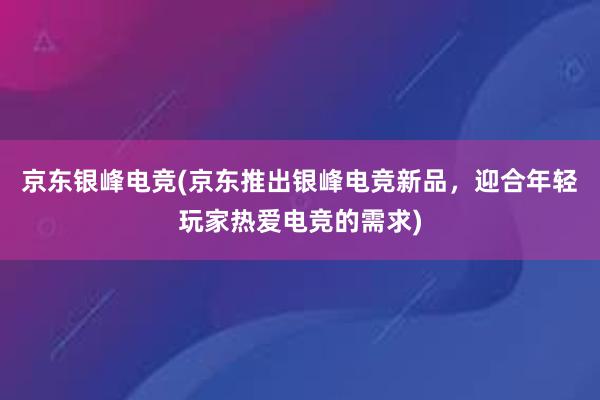 京东银峰电竞(京东推出银峰电竞新品，迎合年轻玩家热爱电竞的需求)