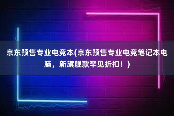 京东预售专业电竞本(京东预售专业电竞笔记本电脑，新旗舰款罕见折扣！)