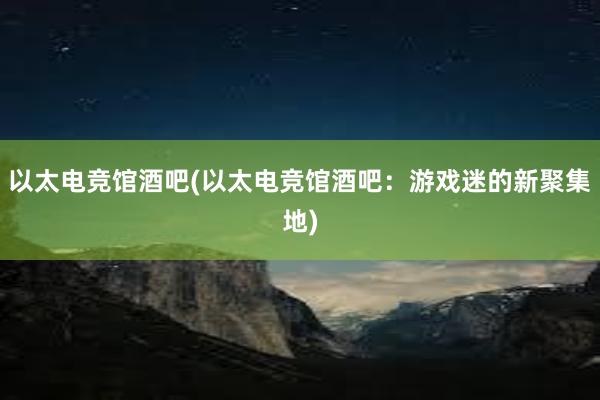 以太电竞馆酒吧(以太电竞馆酒吧：游戏迷的新聚集地)