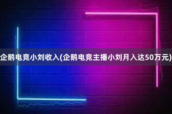 企鹅电竞小刘收入(企鹅电竞主播小刘月入达50万元)