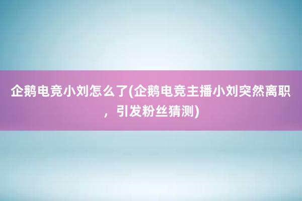 企鹅电竞小刘怎么了(企鹅电竞主播小刘突然离职，引发粉丝猜测)