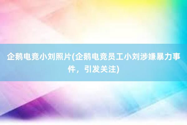 企鹅电竞小刘照片(企鹅电竞员工小刘涉嫌暴力事件，引发关注)