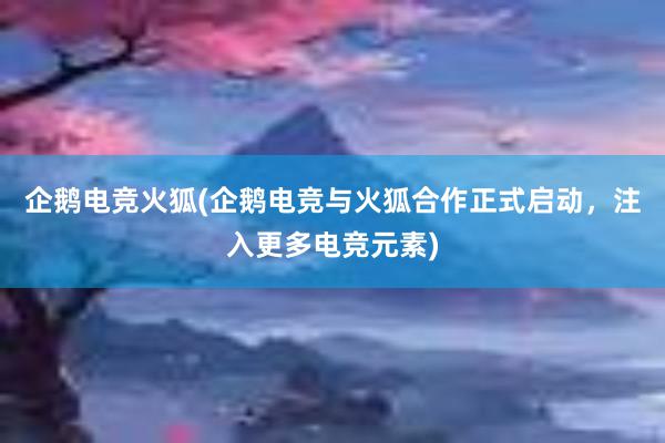 企鹅电竞火狐(企鹅电竞与火狐合作正式启动，注入更多电竞元素)