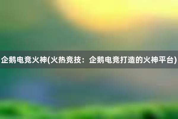 企鹅电竞火神(火热竞技：企鹅电竞打造的火神平台)