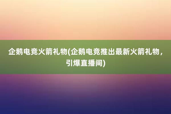 企鹅电竞火箭礼物(企鹅电竞推出最新火箭礼物，引爆直播间)