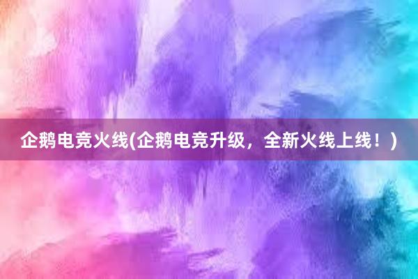 企鹅电竞火线(企鹅电竞升级，全新火线上线！)