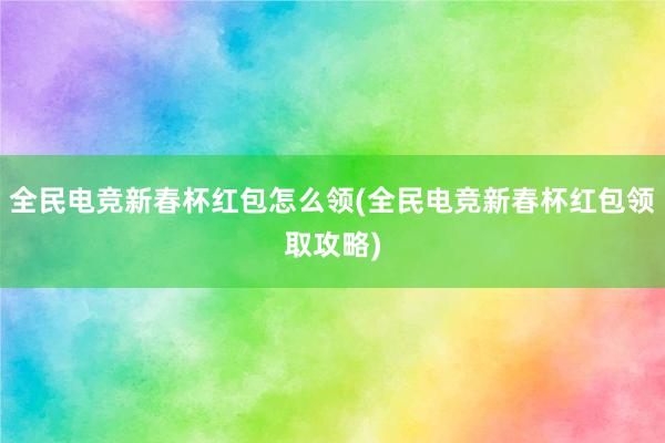 全民电竞新春杯红包怎么领(全民电竞新春杯红包领取攻略)