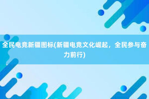 全民电竞新疆图标(新疆电竞文化崛起，全民参与奋力前行)