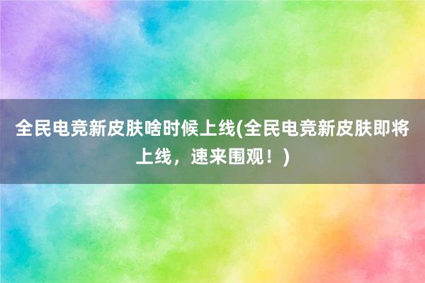 全民电竞新皮肤啥时候上线(全民电竞新皮肤即将上线，速来围观！)