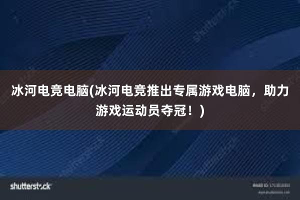 冰河电竞电脑(冰河电竞推出专属游戏电脑，助力游戏运动员夺冠！)