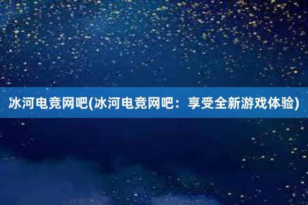 冰河电竞网吧(冰河电竞网吧：享受全新游戏体验)