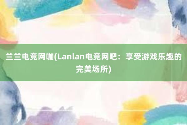 兰兰电竞网咖(Lanlan电竞网吧：享受游戏乐趣的完美场所)