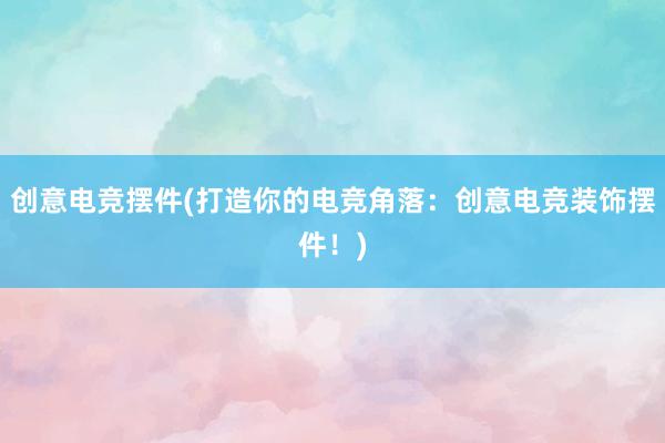 创意电竞摆件(打造你的电竞角落：创意电竞装饰摆件！)