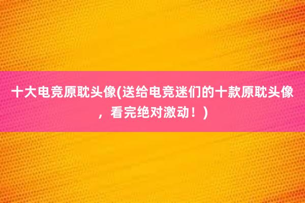 十大电竞原耽头像(送给电竞迷们的十款原耽头像，看完绝对激动！)