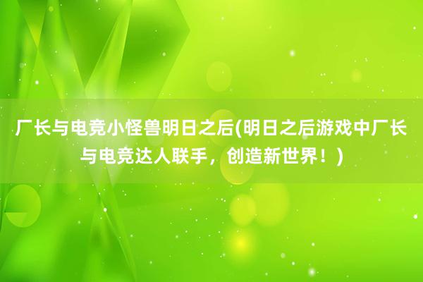 厂长与电竞小怪兽明日之后(明日之后游戏中厂长与电竞达人联手，创造新世界！)