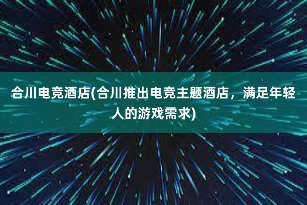 合川电竞酒店(合川推出电竞主题酒店，满足年轻人的游戏需求)