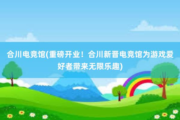 合川电竞馆(重磅开业！合川新晋电竞馆为游戏爱好者带来无限乐趣)