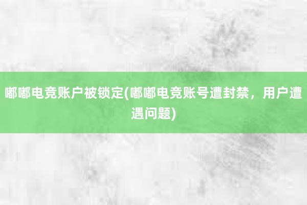 嘟嘟电竞账户被锁定(嘟嘟电竞账号遭封禁，用户遭遇问题)