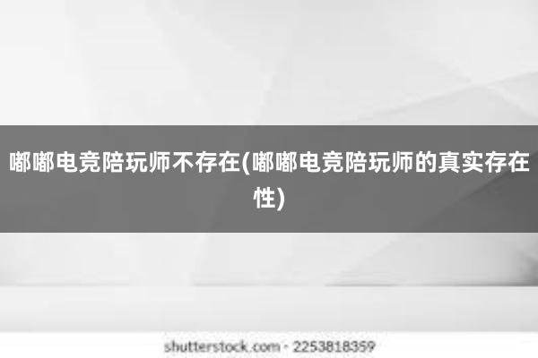 嘟嘟电竞陪玩师不存在(嘟嘟电竞陪玩师的真实存在性)