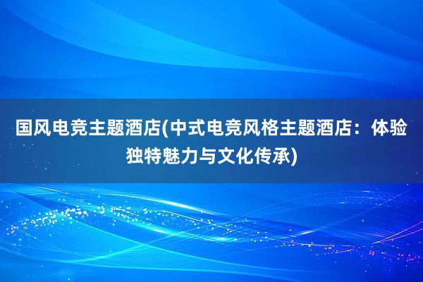 国风电竞主题酒店(中式电竞风格主题酒店：体验独特魅力与文化传承)