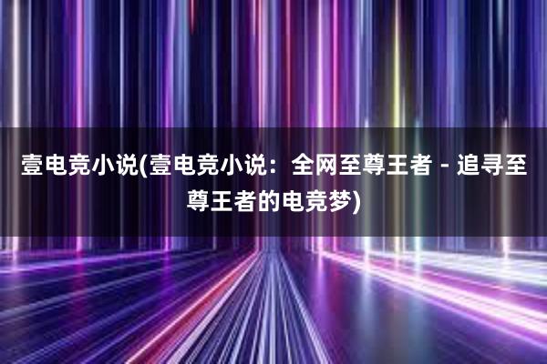 壹电竞小说(壹电竞小说：全网至尊王者 - 追寻至尊王者的电竞梦)