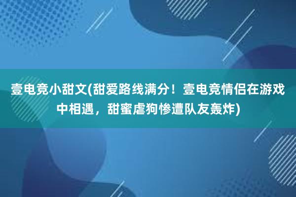 壹电竞小甜文(甜爱路线满分！壹电竞情侣在游戏中相遇，甜蜜虐狗惨遭队友轰炸)