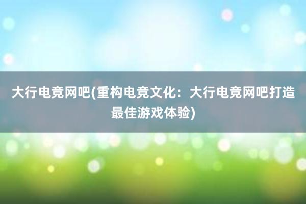 大行电竞网吧(重构电竞文化：大行电竞网吧打造最佳游戏体验)