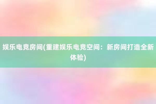 娱乐电竞房间(重建娱乐电竞空间：新房间打造全新体验)