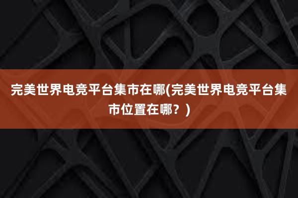 完美世界电竞平台集市在哪(完美世界电竞平台集市位置在哪？)