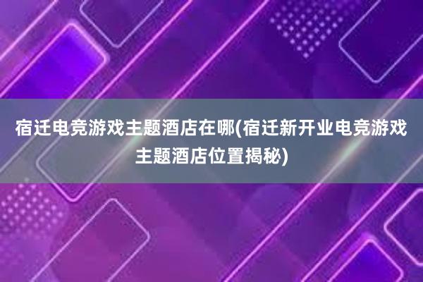 宿迁电竞游戏主题酒店在哪(宿迁新开业电竞游戏主题酒店位置揭秘)