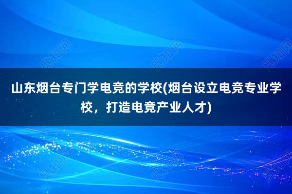 山东烟台专门学电竞的学校(烟台设立电竞专业学校，打造电竞产业人才)