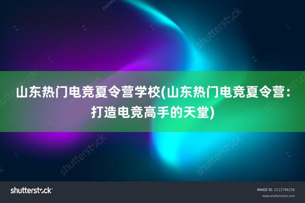 山东热门电竞夏令营学校(山东热门电竞夏令营：打造电竞高手的天堂)