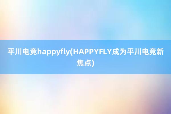 平川电竞happyfly(HAPPYFLY成为平川电竞新焦点)