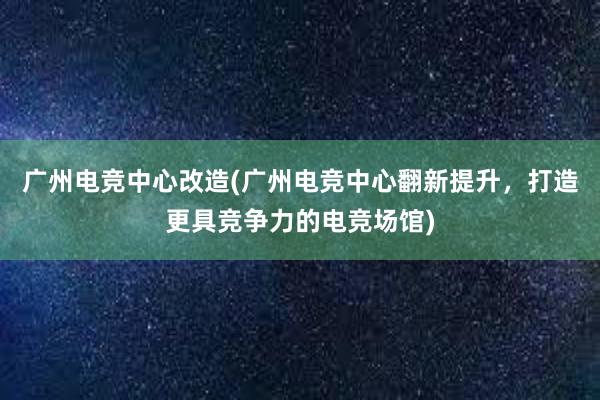 广州电竞中心改造(广州电竞中心翻新提升，打造更具竞争力的电竞场馆)