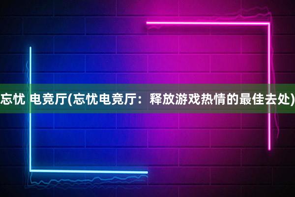 忘忧 电竞厅(忘忧电竞厅：释放游戏热情的最佳去处)