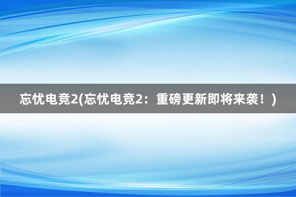 忘忧电竞2(忘忧电竞2：重磅更新即将来袭！)