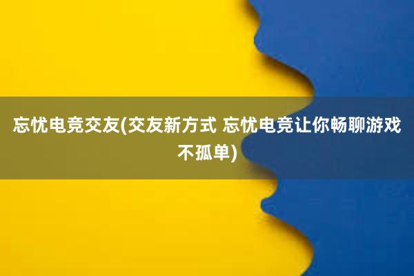 忘忧电竞交友(交友新方式 忘忧电竞让你畅聊游戏不孤单)