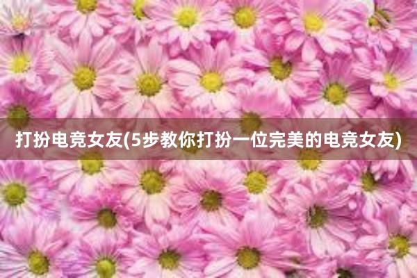 打扮电竞女友(5步教你打扮一位完美的电竞女友)