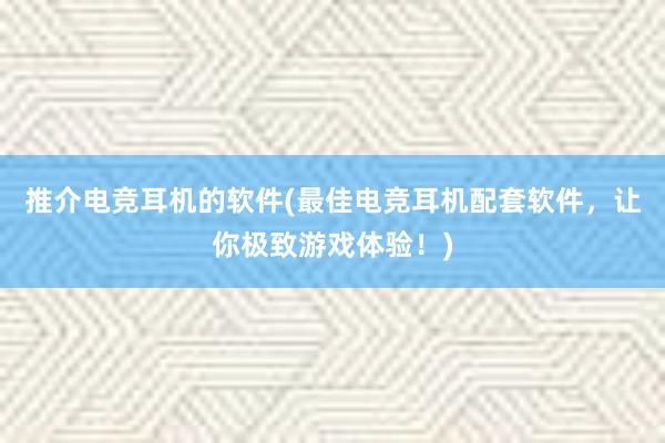 推介电竞耳机的软件(最佳电竞耳机配套软件，让你极致游戏体验！)