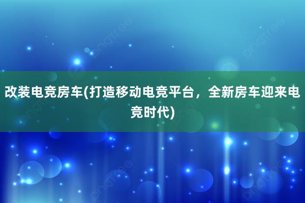 改装电竞房车(打造移动电竞平台，全新房车迎来电竞时代)