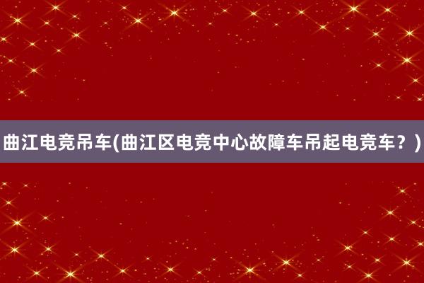 曲江电竞吊车(曲江区电竞中心故障车吊起电竞车？)