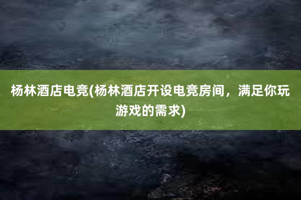 杨林酒店电竞(杨林酒店开设电竞房间，满足你玩游戏的需求)