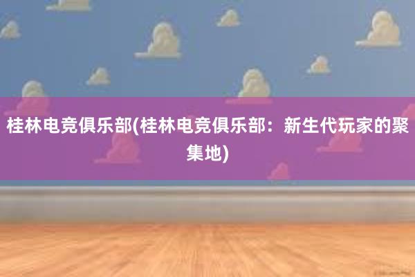 桂林电竞俱乐部(桂林电竞俱乐部：新生代玩家的聚集地)